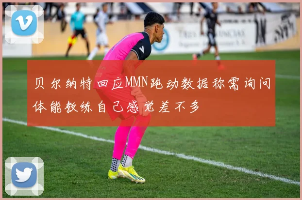 贝尔纳特回应MMN跑动数据称需询问体能教练自己感觉差不多