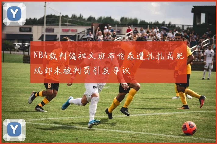 NBA裁判偏袒文班布伦森遭扎扎式犯规却未被判罚引发争议