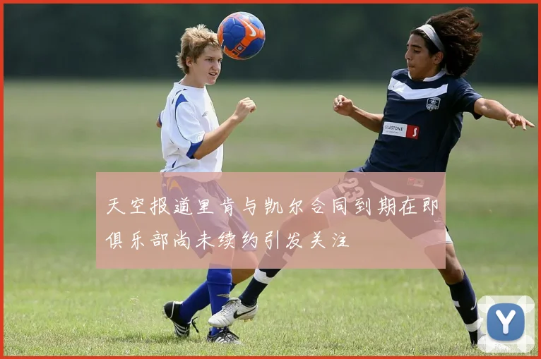 天空报道里肯与凯尔合同到期在即俱乐部尚未续约引发关注