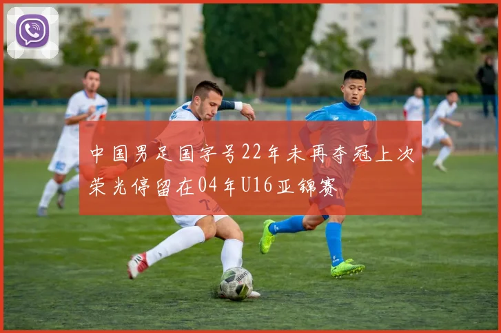中国男足国字号22年未再夺冠上次荣光停留在04年U16亚锦赛