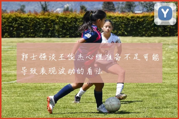 郭士强谈王俊杰心理准备不足可能导致表现波动的看法