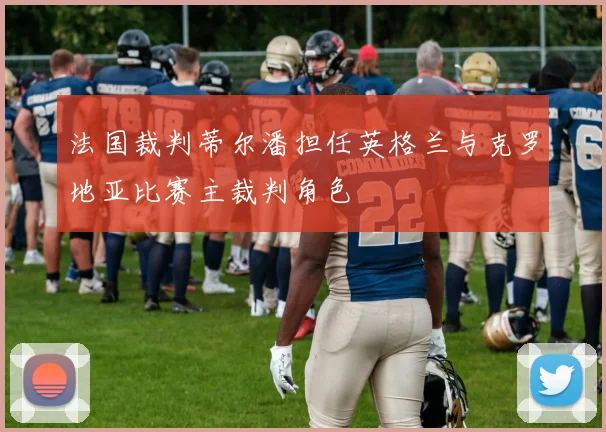 法国裁判蒂尔潘担任英格兰与克罗地亚比赛主裁判角色