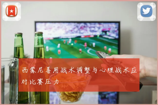 西蒙尼善用战术调整与心理战术应对比赛压力