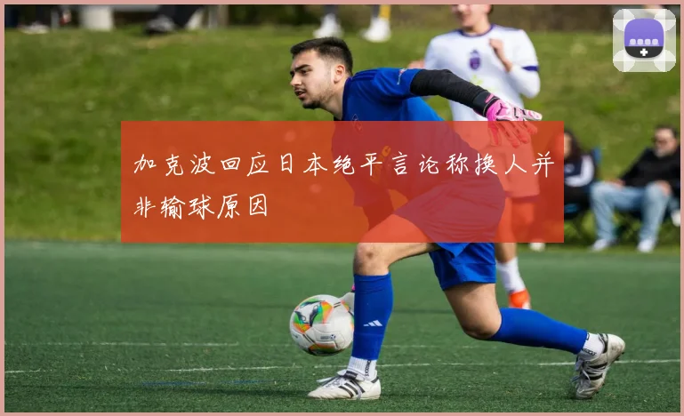 加克波回应日本绝平言论称换人并非输球原因