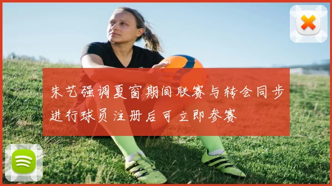 朱艺强调夏窗期间联赛与转会同步进行球员注册后可立即参赛