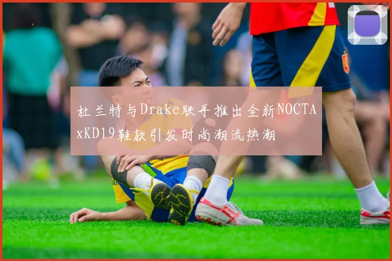 杜兰特与Drake联手推出全新NOCTAxKD19鞋款引发时尚潮流热潮