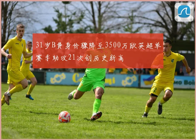 31岁B费身价骤降至3500万欧英超单赛季助攻21次创历史新高