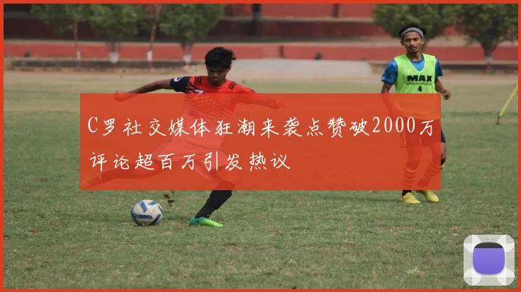 C罗社交媒体狂潮来袭点赞破2000万评论超百万引发热议