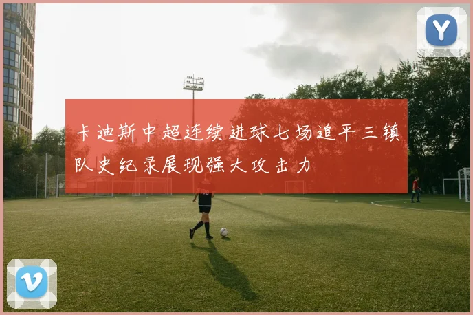 卡迪斯中超连续进球七场追平三镇队史纪录展现强大攻击力
