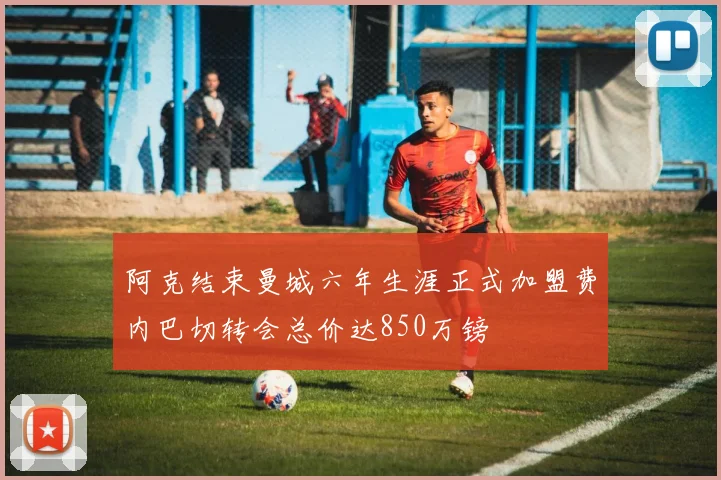 阿克结束曼城六年生涯正式加盟费内巴切转会总价达850万镑