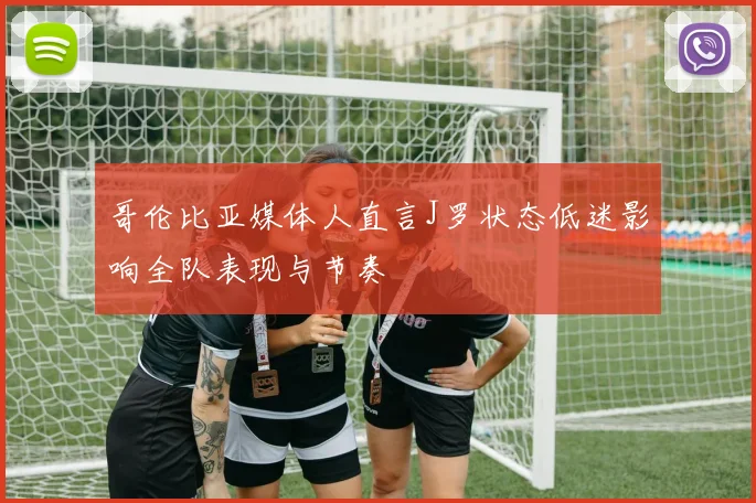 哥伦比亚媒体人直言J罗状态低迷影响全队表现与节奏