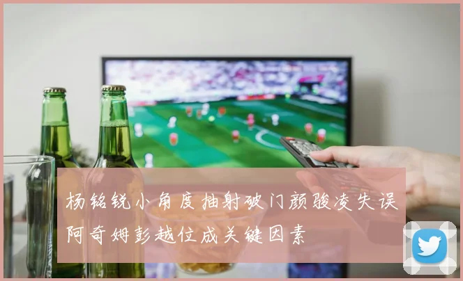 杨铭锐小角度抽射破门颜骏凌失误阿奇姆彭越位成关键因素