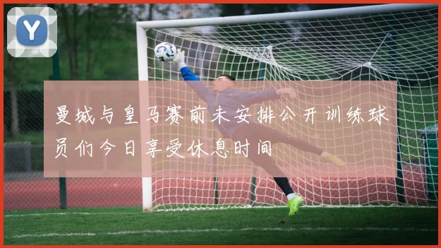 曼城与皇马赛前未安排公开训练球员们今日享受休息时间