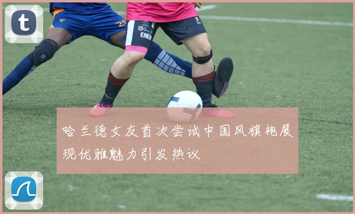 哈兰德女友首次尝试中国风旗袍展现优雅魅力引发热议