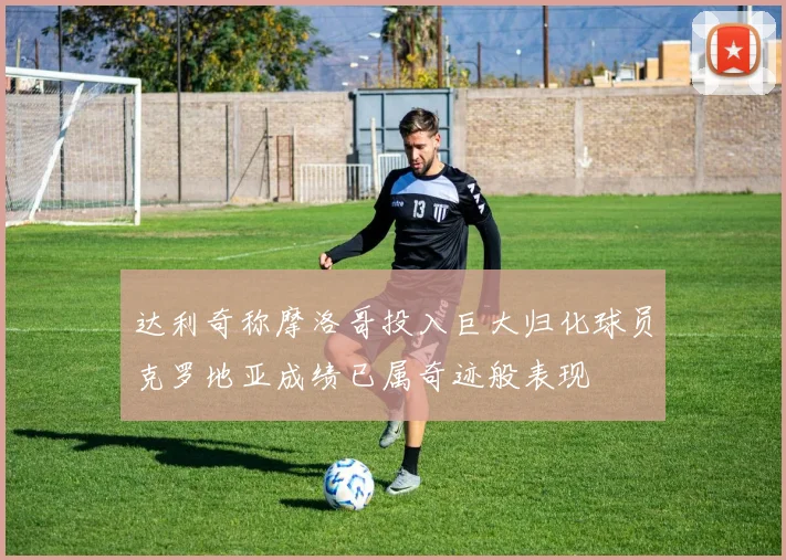 达利奇称摩洛哥投入巨大归化球员克罗地亚成绩已属奇迹般表现